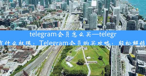 telegram会员怎么买—telegram会员有什么权限：Telegram会员购买攻略：轻松解锁高级功能