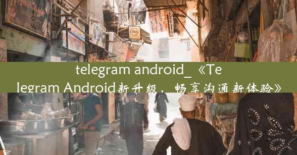 telegram android_《Telegram Android新升级，畅享沟通新体验》