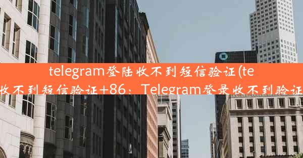 telegram登陆收不到短信验证(telegram登陆收不到短信验证+86：Telegram登录收不到验证码怎么办？)