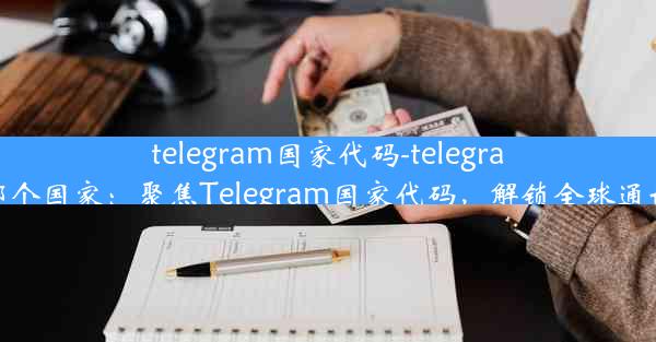 telegram国家代码-telegram属于哪个国家：聚焦Telegram国家代码，解锁全球通讯新篇章