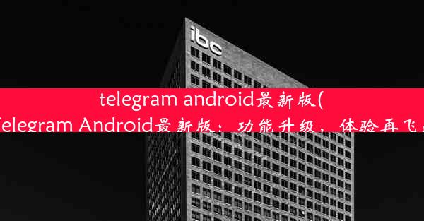 telegram android最新版(《Telegram Android最新版：功能升级，体验再飞跃》)