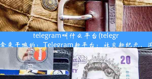 telegram叫什么平台(telegram拿来干嘛的：Telegram新平台：社交新纪元，沟通)