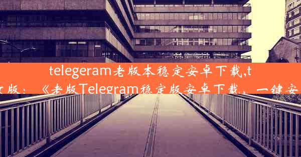 telegeram老版本稳定安卓下载,teleg安卓中文版：《老版Telegram稳定版安卓下载，一键安装体验经典》