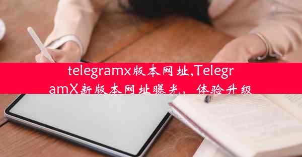 telegramx版本网址,TelegramX新版本网址曝光，体验升级