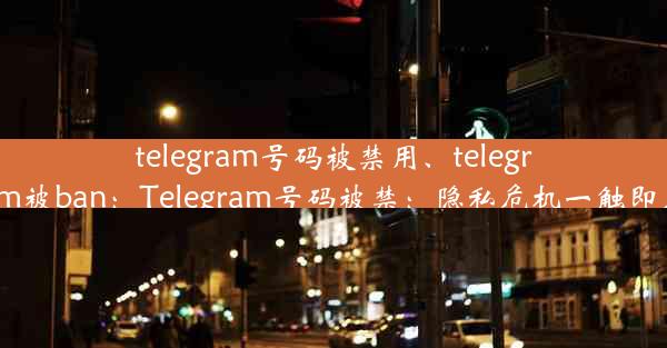 telegram号码被禁用、telegram被ban：Telegram号码被禁：隐私危机一触即发