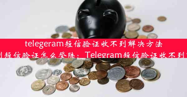 telegeram短信验证收不到解决方法-telegram收不到短信验证怎么登陆：Telegram短信验证收不到？速看解