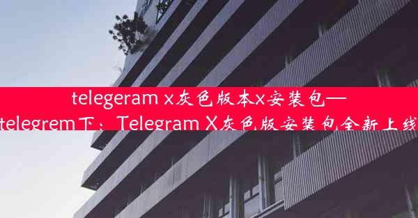 telegeram x灰色版本x安装包—telegrem下：Telegram X灰色版安装包全新上线