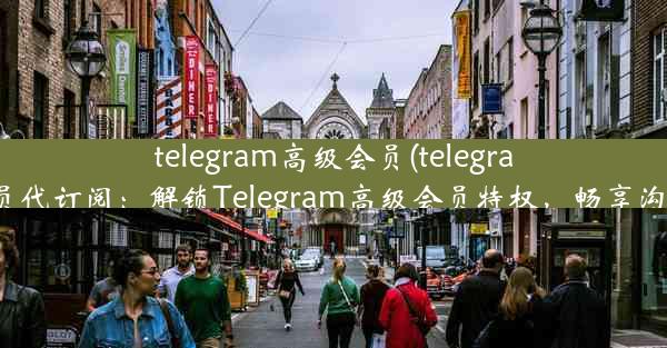 telegram高级会员(telegram高级会员代订阅：解锁Telegram高级会员特权，畅享沟通新境界)