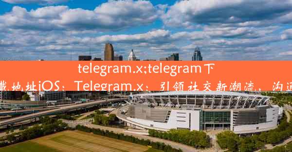 telegram.x;telegram下戴地址iOS：Telegram.x：引领社交新潮流，沟通