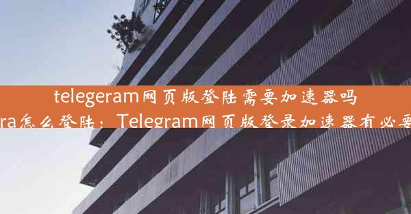 telegeram网页版登陆需要加速器吗(telegra怎么登陆：Telegram网页版登录加速器有必要吗？)