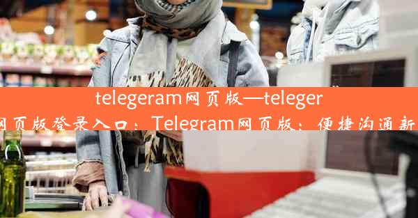 telegeram网页版—telegeram网页版登录入口：Telegram网页版：便捷沟通新体验