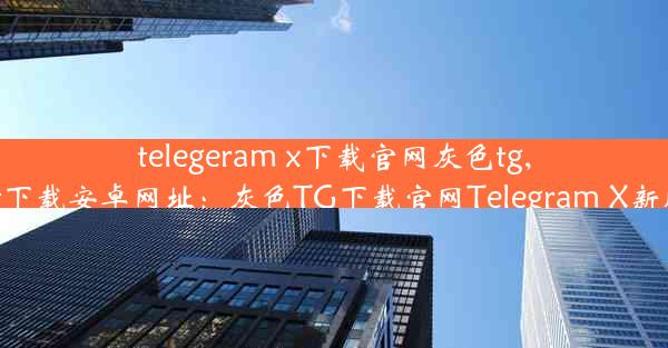 telegeram x下载官网灰色tg,telegreat下载安卓网址：灰色TG下载官网Telegram X新版本来袭