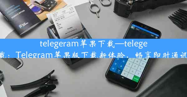 telegeram苹果下载—telegeram下载：Telegram苹果版下载新体验，畅享即时通讯新篇章