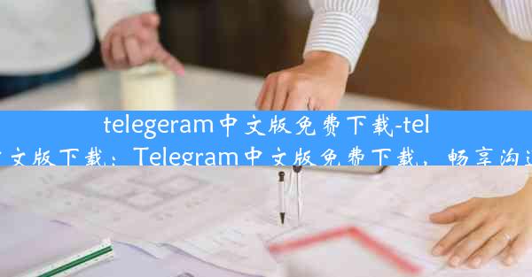 telegeram中文版免费下载-telegraet中文版下载：Telegram中文版免费下载，畅享沟通新体验