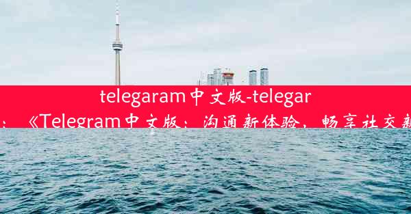 telegaram中文版-telegarm汉化：《Telegram中文版：沟通新体验，畅享社交新境界》