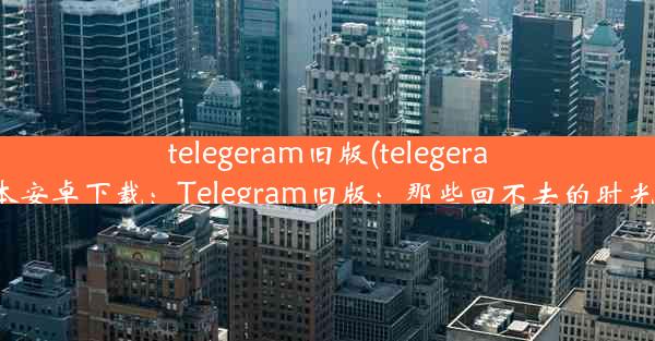 telegeram旧版(telegeram旧版本安卓下载：Telegram旧版：那些回不去的时光与功能)