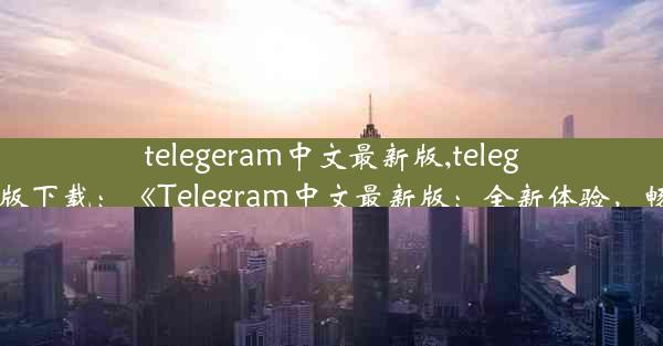 telegeram中文最新版,telegfam中文版下载：《Telegram中文最新版：全新体验，畅享沟通》