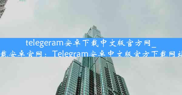 telegeram安卓下载中文版官方网_telegrat下载安卓官网：Telegram安卓中文版官方下载网站攻略大全