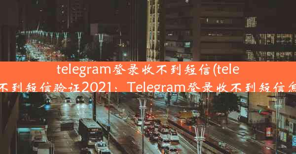 telegram登录收不到短信(telegram收不到短信验证2021：Telegram登录收不到短信怎么办？)