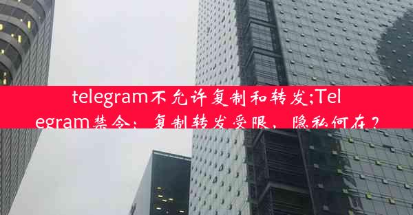 telegram不允许复制和转发;Telegram禁令：复制转发受限，隐私何在？