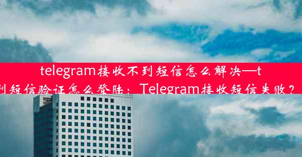 telegram接收不到短信怎么解决—telegram收不到短信验证怎么登陆：Telegram接收短信失败？速看解决攻略