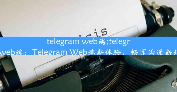 telegram web端;telegramweb端：Telegram Web端新体验，畅享沟通新境界