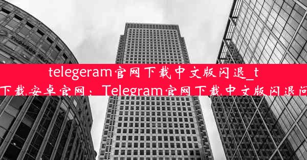 telegeram官网下载中文版闪退_telegrat下载安卓官网：Telegram官网下载中文版闪退问题解析