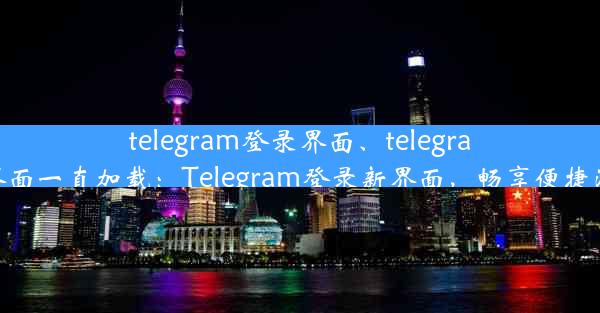 telegram登录界面、telegram登录界面一直加载：Telegram登录新界面，畅享便捷沟通体验