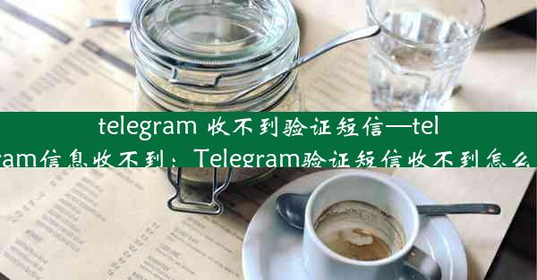 telegram 收不到验证短信—telegram信息收不到：Telegram验证短信收不到怎么办？