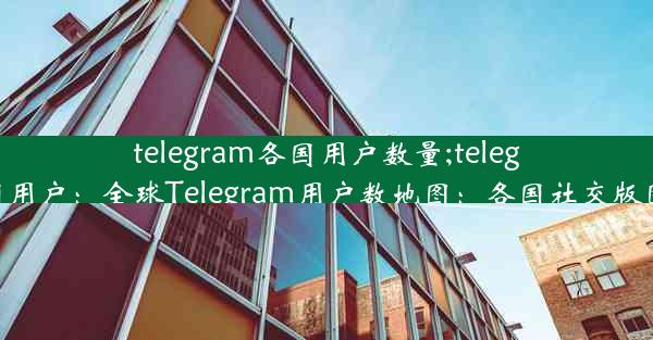 telegram各国用户数量;telegram中国用户：全球Telegram用户数地图：各国社交版图大揭秘