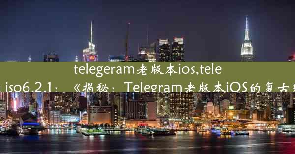 telegeram老版本ios,telegram iso6.2.1：《揭秘：Telegram老版本iOS的复古魅力》