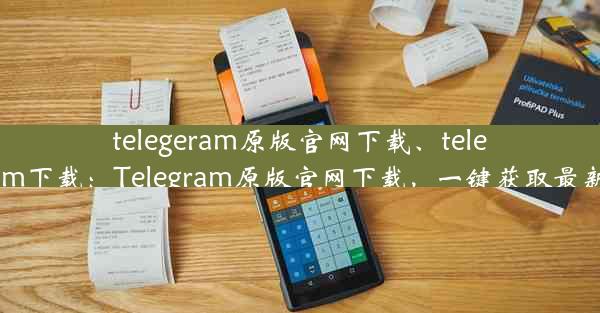 telegeram原版官网下载、telegtam下载：Telegram原版官网下载，一键获取最新版