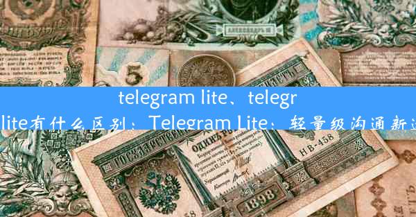 telegram lite、telegram lite有什么区别：Telegram Lite：轻量级沟通新选择