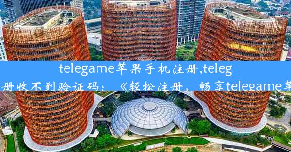 telegame苹果手机注册,telegame苹果手机注册收不到验证码：《轻松注册，畅享telegame苹果手机新体验》