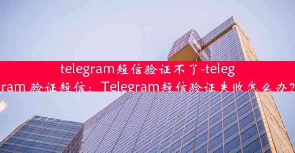 telegram短信验证不了-telegram 验证短信：Telegram短信验证失败怎么办？