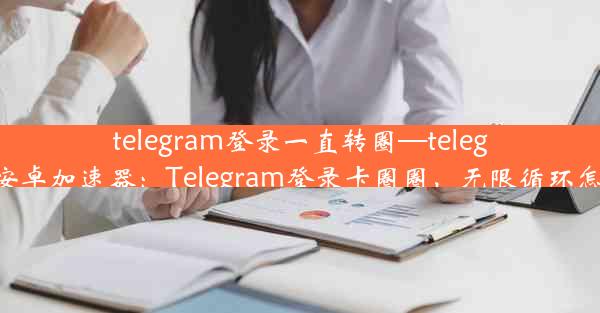 telegram登录一直转圈—telegeram安卓加速器：Telegram登录卡圈圈，无限循环怎么办？