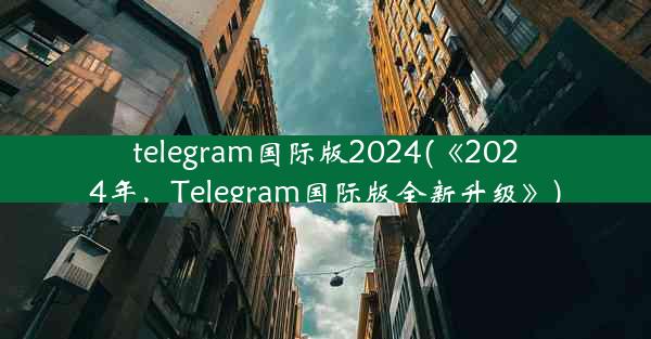 telegram国际版2024(《2024年，Telegram国际版全新升级》)