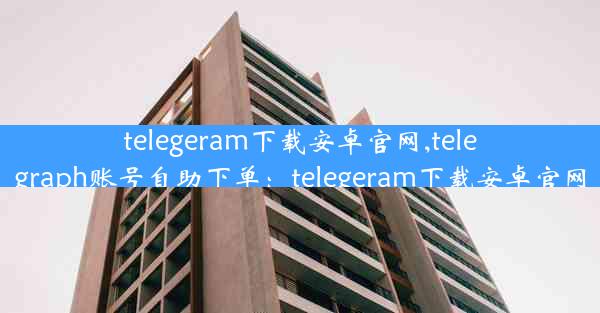 telegeram下载安卓官网,telegraph账号自助下单：telegeram下载安卓官网