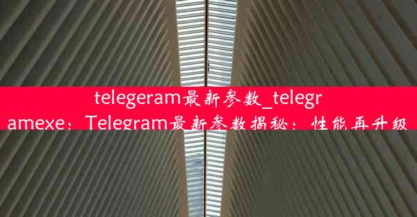 telegeram最新参数_telegramexe：Telegram最新参数揭秘：性能再升级