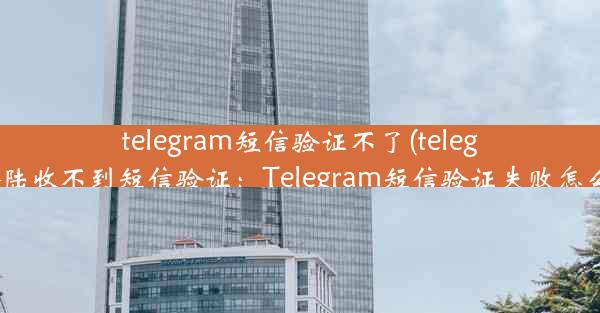 telegram短信验证不了(telegram登陆收不到短信验证：Telegram短信验证失败怎么办？)