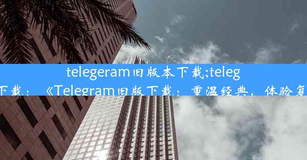 telegeram旧版本下载;teleg中文版下载：《Telegram旧版下载：重温经典，体验复古魅力》