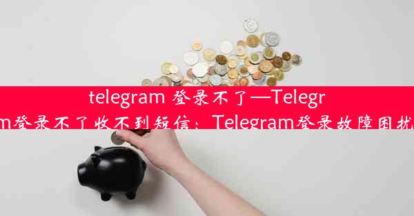 telegram 登录不了—Telegram登录不了收不到短信：Telegram登录故障困扰多