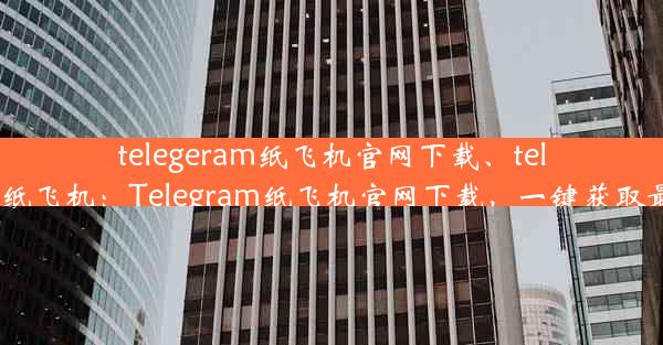 telegeram纸飞机官网下载、telegran纸飞机：Telegram纸飞机官网下载，一键获取最新版