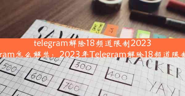 telegram解除18频道限制2023、telegram怎么解禁：2023年Telegram解除18频道限制大揭秘