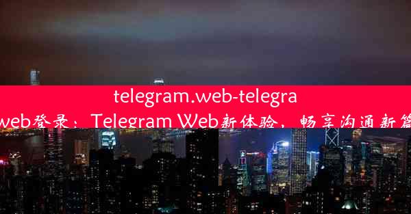 telegram.web-telegramweb登录：Telegram Web新体验，畅享沟通新篇章