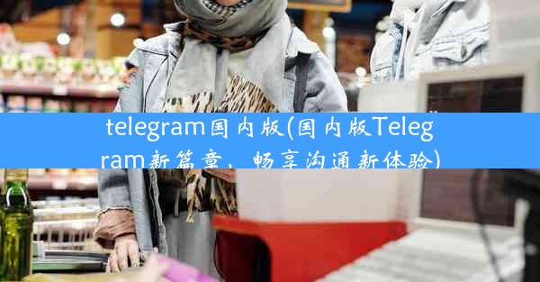 telegram国内版(国内版Telegram新篇章，畅享沟通新体验)