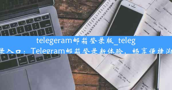 telegeram邮箱登录版_telegram登录入口：Telegram邮箱登录新体验，畅享便捷沟通时光