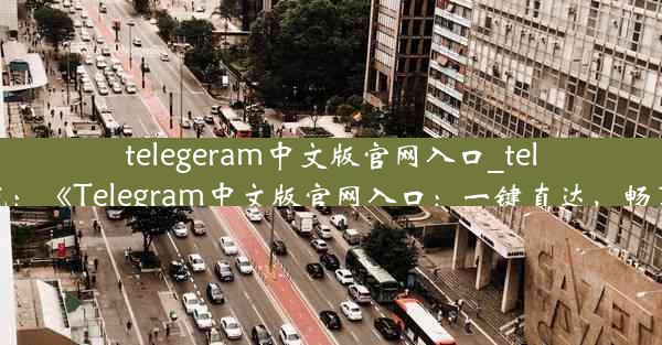 telegeram中文版官网入口_telegran官方下载：《Telegram中文版官网入口：一键直达，畅享沟通新体验》