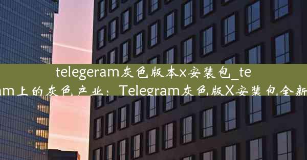 telegeram灰色版本x安装包_telegram上的灰色产业：Telegram灰色版X安装包全新上线