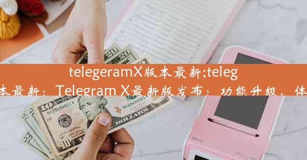 telegeramX版本最新;telegeramx版本最新：Telegram X最新版发布：功能升级，体验再升级